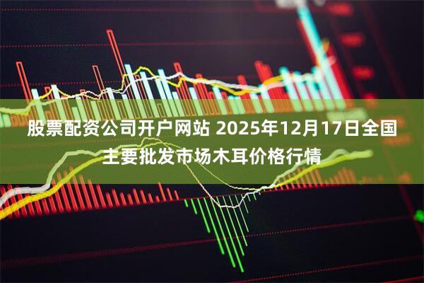 股票配资公司开户网站 2025年12月17日全国主要批发市场木耳价格行情