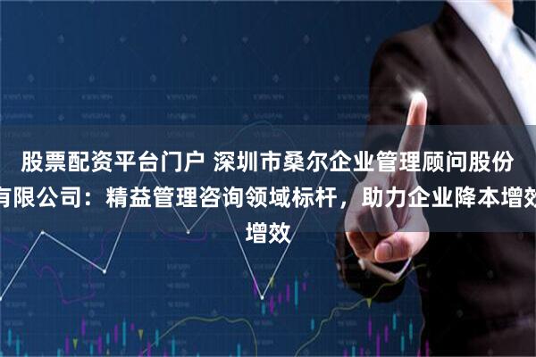 股票配资平台门户 深圳市桑尔企业管理顾问股份有限公司：精益管理咨询领域标杆，助力企业降本增效