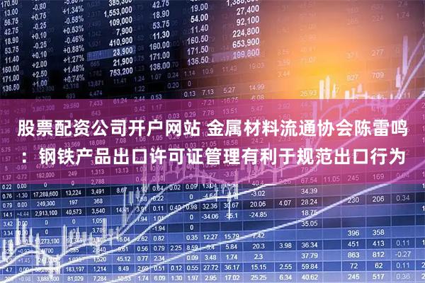股票配资公司开户网站 金属材料流通协会陈雷鸣：钢铁产品出口许可证管理有利于规范出口行为