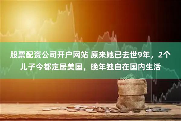 股票配资公司开户网站 原来她已去世9年，2个儿子今都定居美国，晚年独自在国内生活
