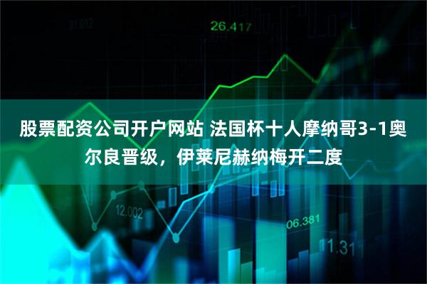 股票配资公司开户网站 法国杯十人摩纳哥3-1奥尔良晋级，伊莱尼赫纳梅开二度