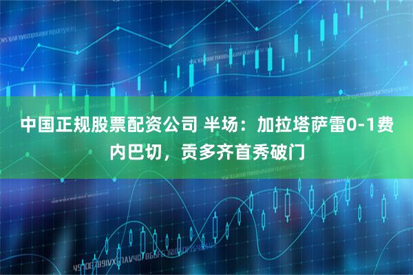 中国正规股票配资公司 半场：加拉塔萨雷0-1费内巴切，贡多齐首秀破门