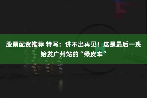 股票配资推荐 特写：讲不出再见！这是最后一班始发广州站的“绿皮车”