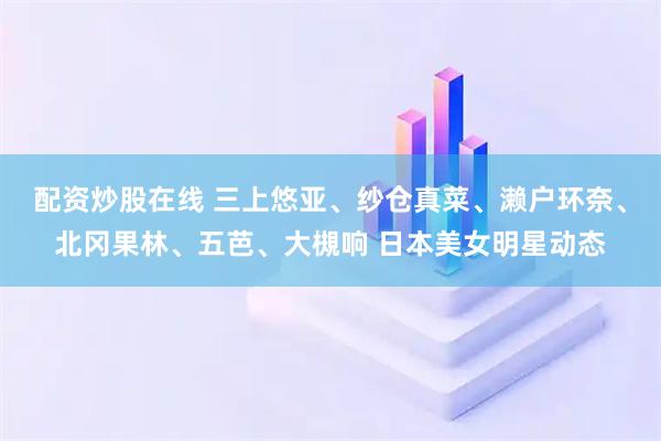 配资炒股在线 三上悠亚、纱仓真菜、濑户环奈、北冈果林、五芭、大槻响 日本美女明星动态
