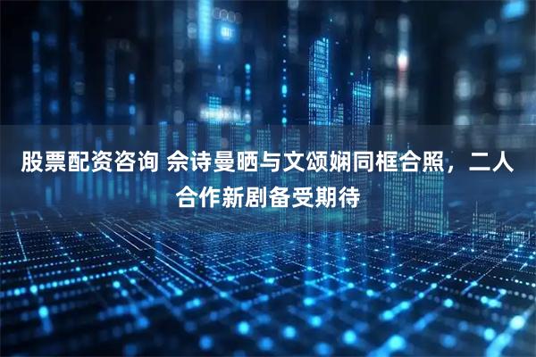 股票配资咨询 佘诗曼晒与文颂娴同框合照，二人合作新剧备受期待