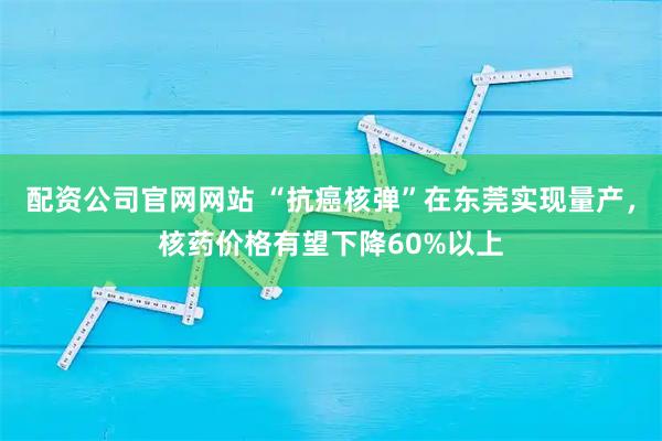 配资公司官网网站 “抗癌核弹”在东莞实现量产，核药价格有望下降60%以上