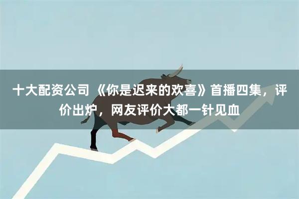 十大配资公司 《你是迟来的欢喜》首播四集，评价出炉，网友评价大都一针见血