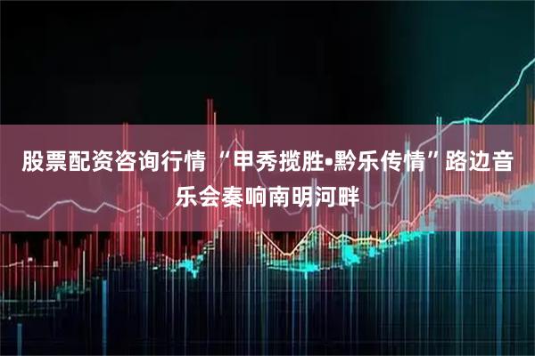 股票配资咨询行情 “甲秀揽胜•黔乐传情”路边音乐会奏响南明河畔