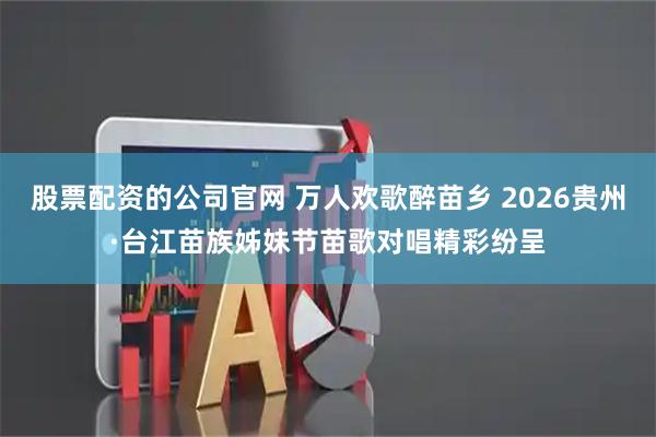 股票配资的公司官网 万人欢歌醉苗乡 2026贵州·台江苗族姊妹节苗歌对唱精彩纷呈