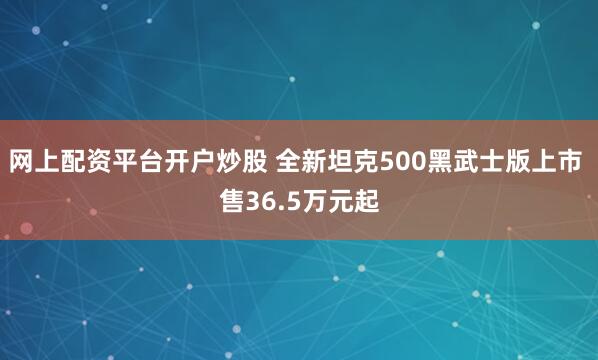 网上配资平台开户炒股 全新坦克500黑武士版上市 售36.5万元起